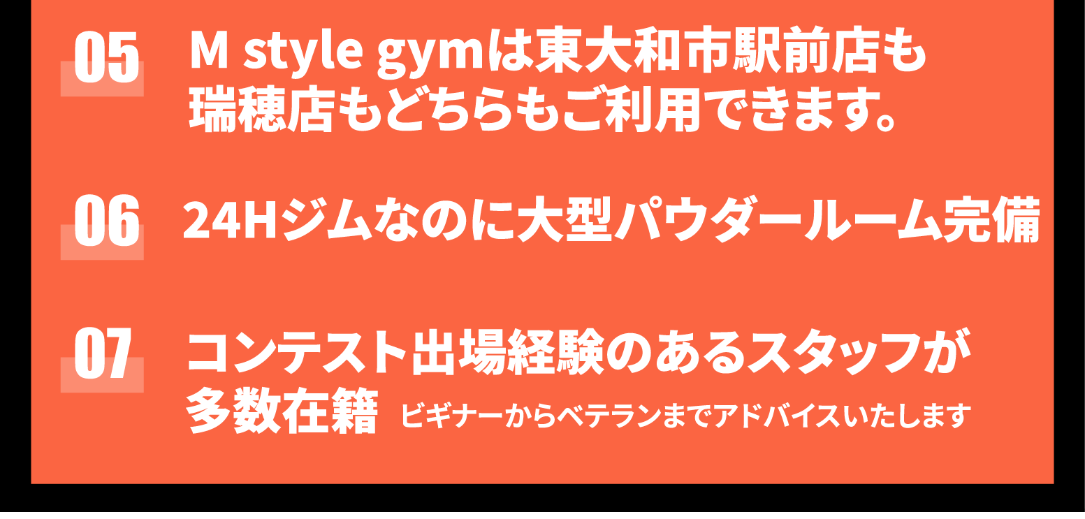 ここがちがうよ！7つの魅力！！01：会員様のご家族は全員無料で使えます。ご家族様はご一緒でもお一人でもいつもで利用可能。02：スタジオレッスンは全プログラム無料。スタジオ併設でヨガ・ピラティス・ズンバ・ボクササイズなどをご用意。03：マシンの設置台数は多摩地区最大級。有名ブランドのハンマーストレングスやノーチラスの最新本格マシーン導入。04：駅前なのに無料駐車場完備。05：Mstylegymは東大和市駅前店も瑞穂店もどちらも利用できます。06：24時間ジムなのに大型パウダールーム完備。07：コンテスト出場経験のあるスタッフが多数在籍。ビギナーからベテランまでアドバイスいたします。
