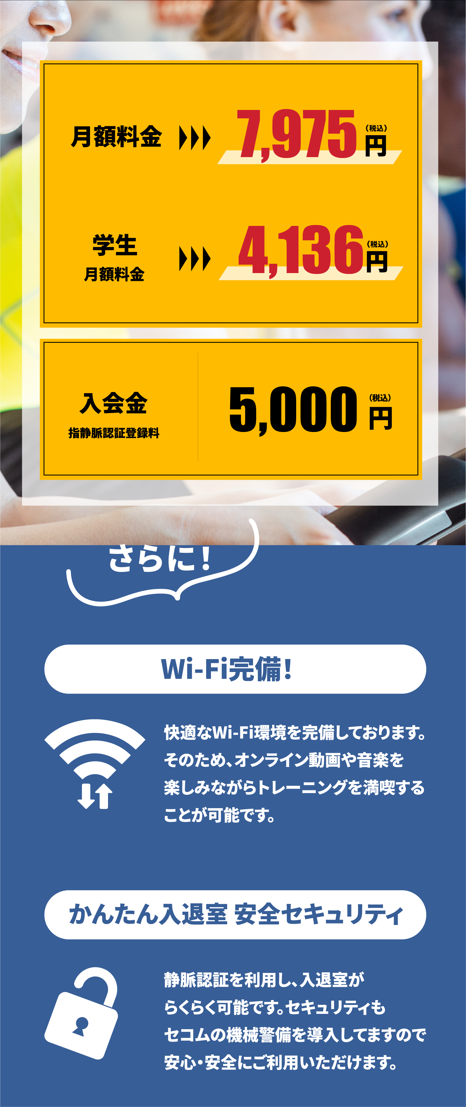 月額料金7,975円、学生月額料金4,136円、入会金 指静脈認証登録料5,000円。【Wifi完備】快適なWifi環境を完備しております。そのため、オンライン動画や音楽を楽しみながらトレーニングを満喫することが可能です。【かんたん入退室 安全セキュリティ】静脈認証を利用し、入退室がらくらく可能です。セキュリティもセコムの機械整備を導入していますので安全・安心にご利用いただけます。